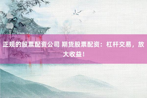 正规的股票配资公司 期货股票配资：杠杆交易，放大收益！