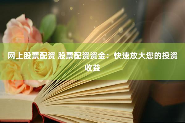 网上股票配资 股票配资资金：快速放大您的投资收益