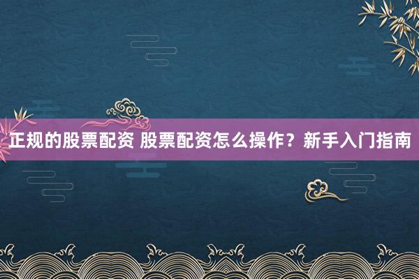 正规的股票配资 股票配资怎么操作?新手入门指南