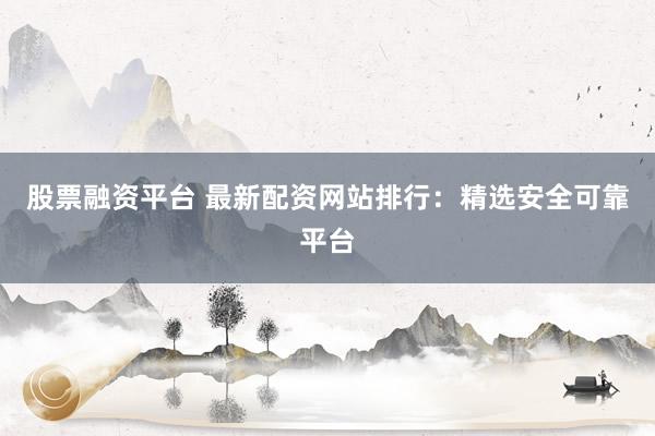 股票融资平台 最新配资网站排行:精选安全可靠平台