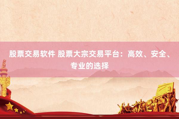 股票交易软件 股票大宗交易平台：高效、安全、专业的选择
