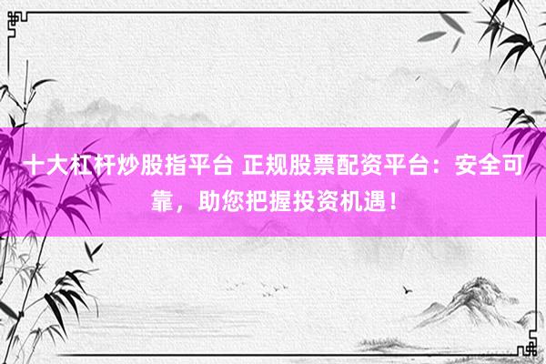 十大杠杆炒股指平台 正规股票配资平台：安全可靠，助您把握投资机遇！