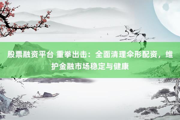 股票融资平台 重拳出击：全面清理伞形配资，维护金融市场稳定与健康