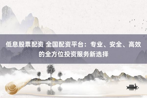 低息股票配资 全国配资平台：专业、安全、高效的全方位投资服务新选择
