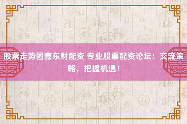 股票走势图鑫东财配资 专业股票配资论坛：交流策略，把握机遇！