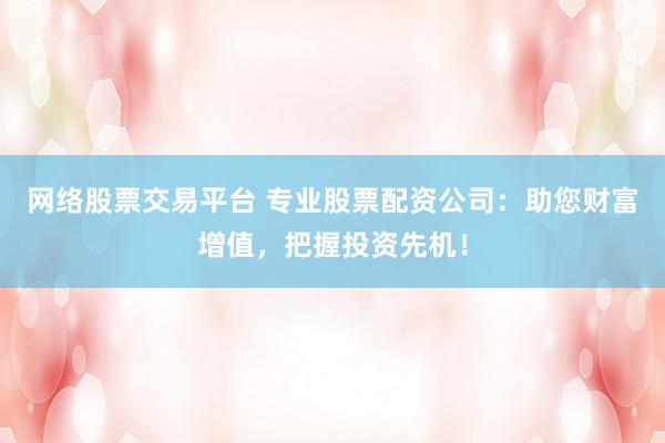 网络股票交易平台 专业股票配资公司：助您财富增值，把握投资先机！