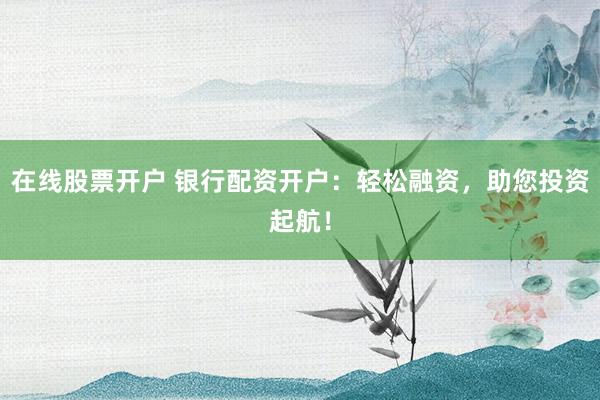 在线股票开户 银行配资开户：轻松融资，助您投资起航！