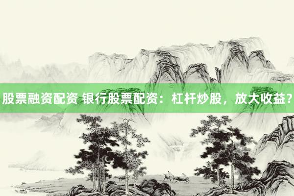 股票融资配资 银行股票配资：杠杆炒股，放大收益？