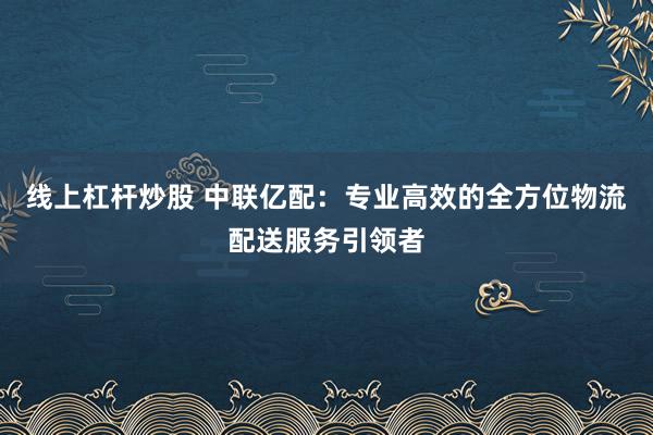 线上杠杆炒股 中联亿配：专业高效的全方位物流配送服务引领者