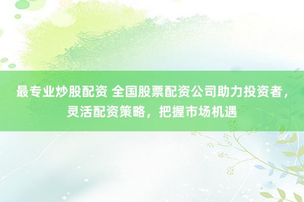 最专业炒股配资 全国股票配资公司助力投资者，灵活配资策略，把握市场机遇