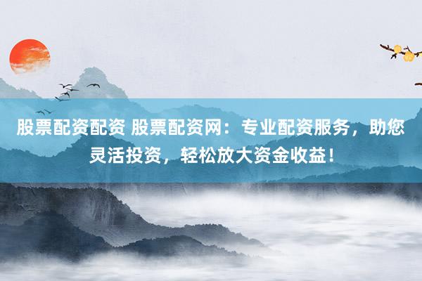 股票配资配资 股票配资网：专业配资服务，助您灵活投资，轻松放大资金收益！