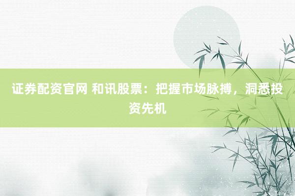 证券配资官网 和讯股票：把握市场脉搏，洞悉投资先机