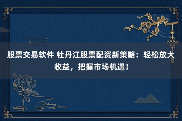 股票交易软件 牡丹江股票配资新策略：轻松放大收益，把握市场机遇！