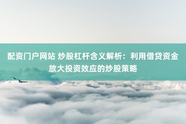 配资门户网站 炒股杠杆含义解析：利用借贷资金放大投资效应的炒股策略