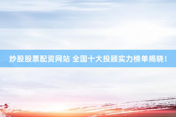 炒股股票配资网站 全国十大投顾实力榜单揭晓!