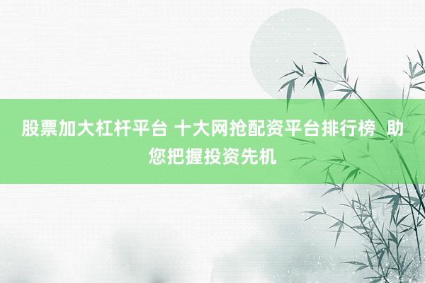 股票加大杠杆平台 十大网抢配资平台排行榜  助您把握投资先机