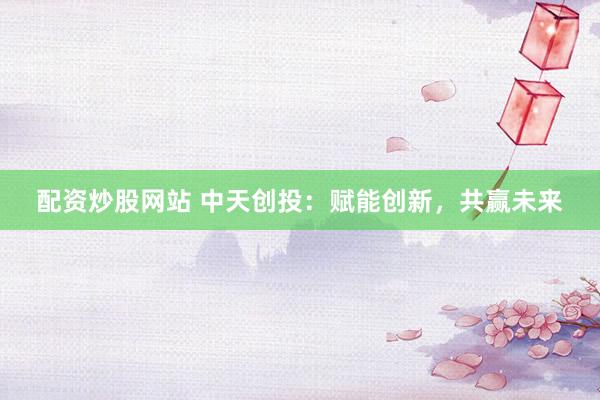 配资炒股网站 中天创投：赋能创新，共赢未来