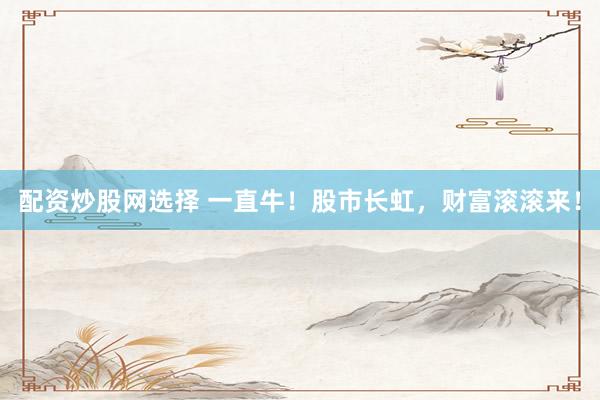 配资炒股网选择 一直牛!股市长虹,财富滚滚来!