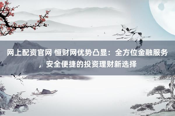 网上配资官网 恒财网优势凸显：全方位金融服务，安全便捷的投资理财新选择