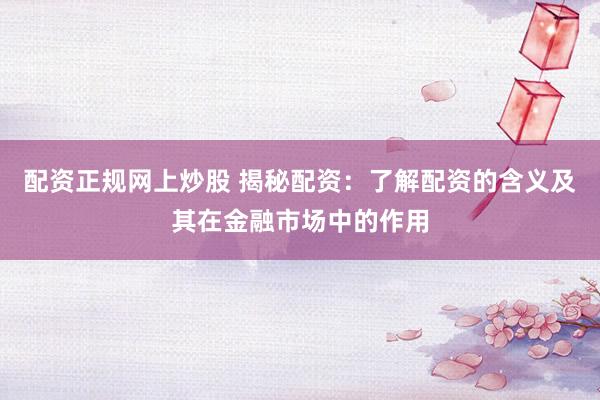 配资正规网上炒股 揭秘配资：了解配资的含义及其在金融市场中的作用