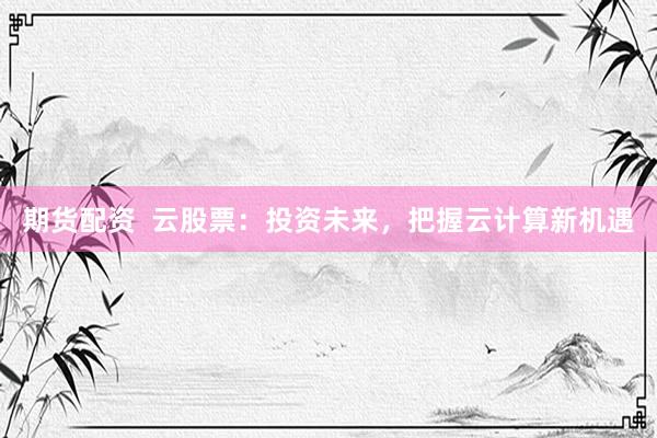 期货配资  云股票：投资未来，把握云计算新机遇