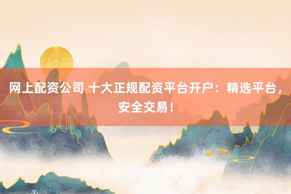 网上配资公司 十大正规配资平台开户：精选平台，安全交易！