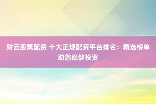 财云股票配资 十大正规配资平台排名:精选榜单助您稳健投资