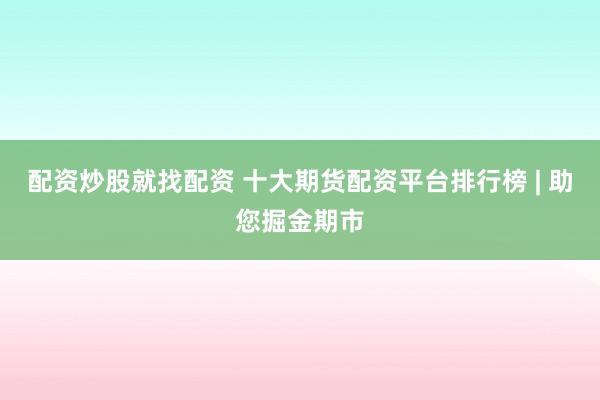 配资炒股就找配资 十大期货配资平台排行榜 | 助您掘金期市