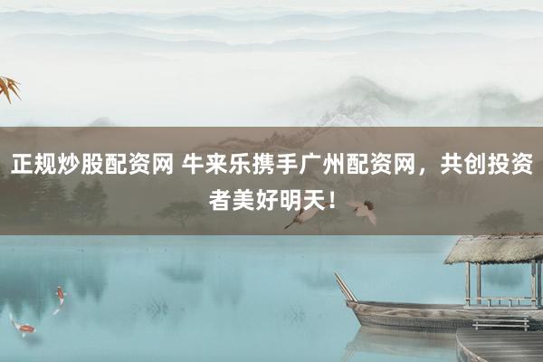 正规炒股配资网 牛来乐携手广州配资网，共创投资者美好明天！