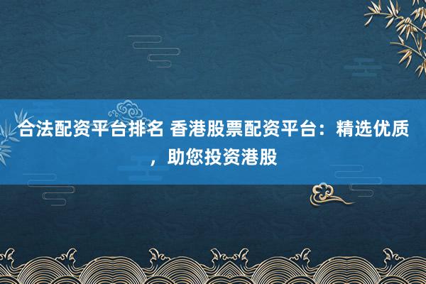 合法配资平台排名 香港股票配资平台：精选优质，助您投资港股