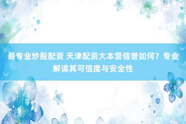 最专业炒股配资 天津配资大本营信誉如何？专业解读其可信度与安全性