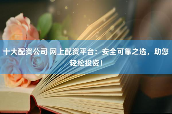 十大配资公司 网上配资平台：安全可靠之选，助您轻松投资！