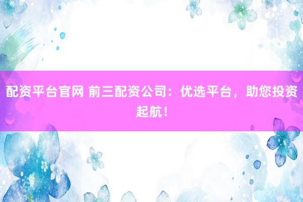 配资平台官网 前三配资公司：优选平台，助您投资起航！