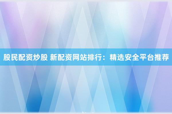 股民配资炒股 新配资网站排行：精选安全平台推荐