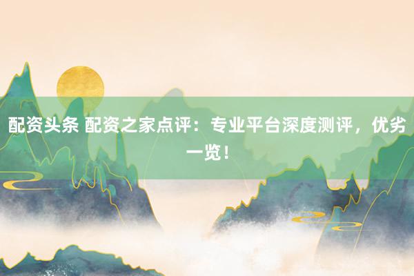 配资头条 配资之家点评：专业平台深度测评，优劣一览！