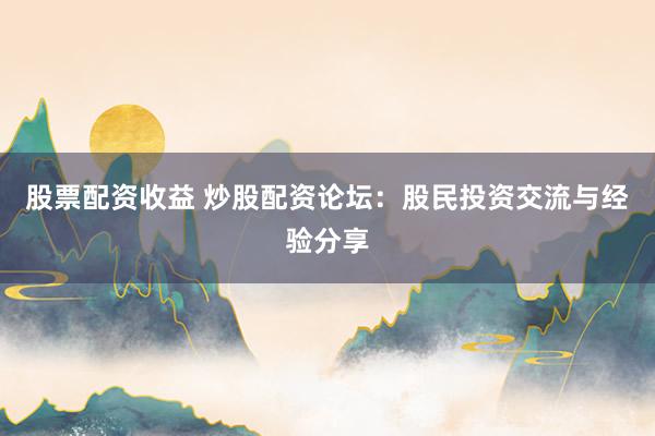 股票配资收益 炒股配资论坛：股民投资交流与经验分享