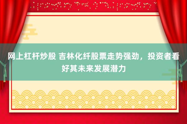 网上杠杆炒股 吉林化纤股票走势强劲，投资者看好其未来发展潜力