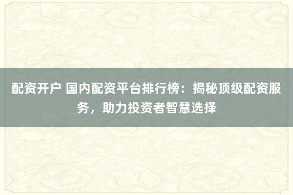 配资开户 国内配资平台排行榜：揭秘顶级配资服务，助力投资者智慧选择