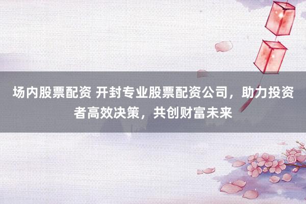 场内股票配资 开封专业股票配资公司，助力投资者高效决策，共创财富未来