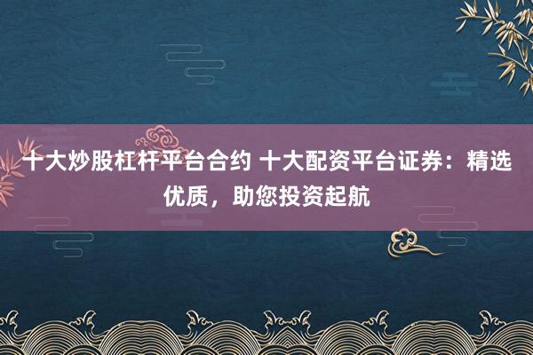 十大炒股杠杆平台合约 十大配资平台证券：精选优质，助您投资起航