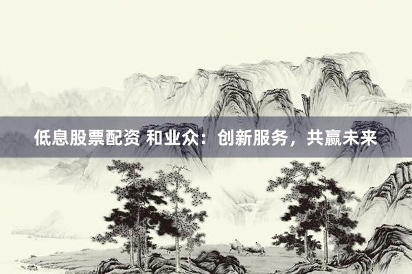 低息股票配资 和业众：创新服务，共赢未来