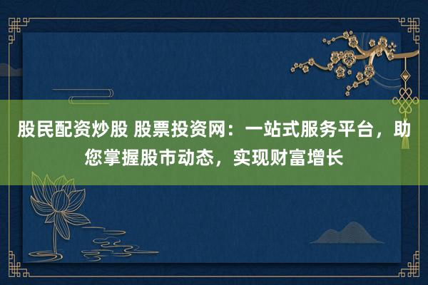 股民配资炒股 股票投资网：一站式服务平台，助您掌握股市动态，实现财富增长