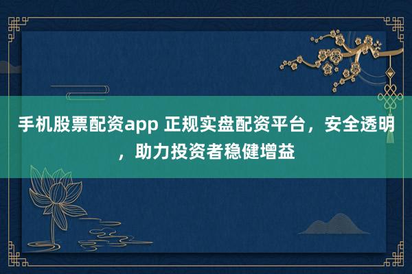 手机股票配资app 正规实盘配资平台，安全透明，助力投资者稳健增益