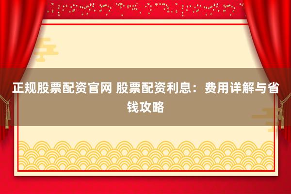 正规股票配资官网 股票配资利息:费用详解与省钱攻略