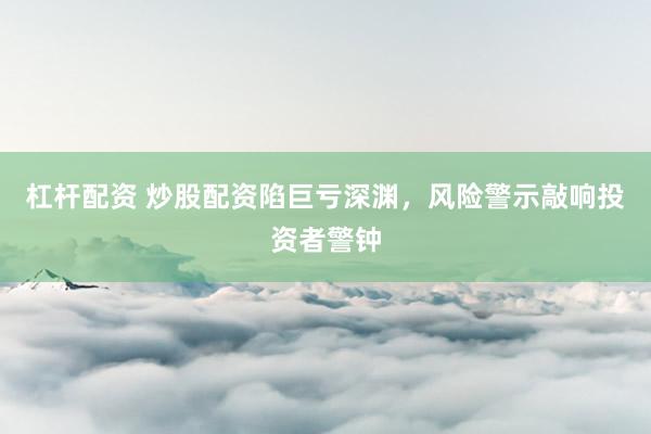 杠杆配资 炒股配资陷巨亏深渊,风险警示敲响投资者警钟