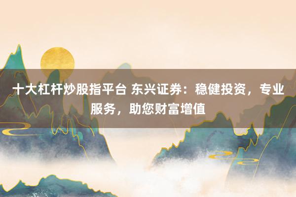 十大杠杆炒股指平台 东兴证券：稳健投资，专业服务，助您财富增值