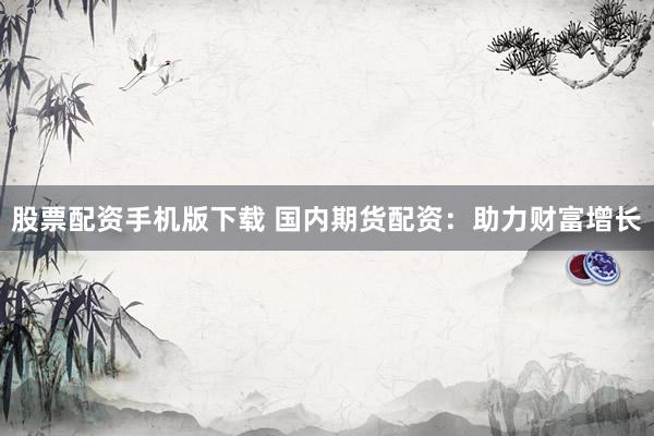 股票配资手机版下载 国内期货配资：助力财富增长