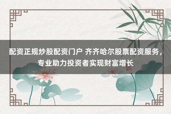 配资正规炒股配资门户 齐齐哈尔股票配资服务，专业助力投资者实现财富增长