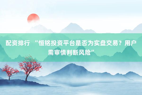 配资排行  “恒铭投资平台是否为实盘交易？用户需审慎判断风险”