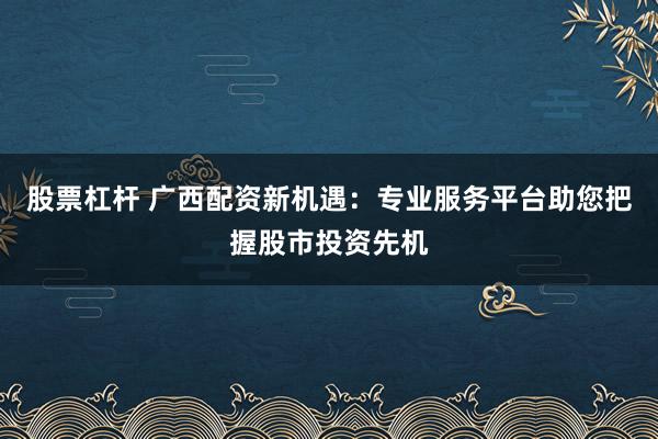 股票杠杆 广西配资新机遇：专业服务平台助您把握股市投资先机